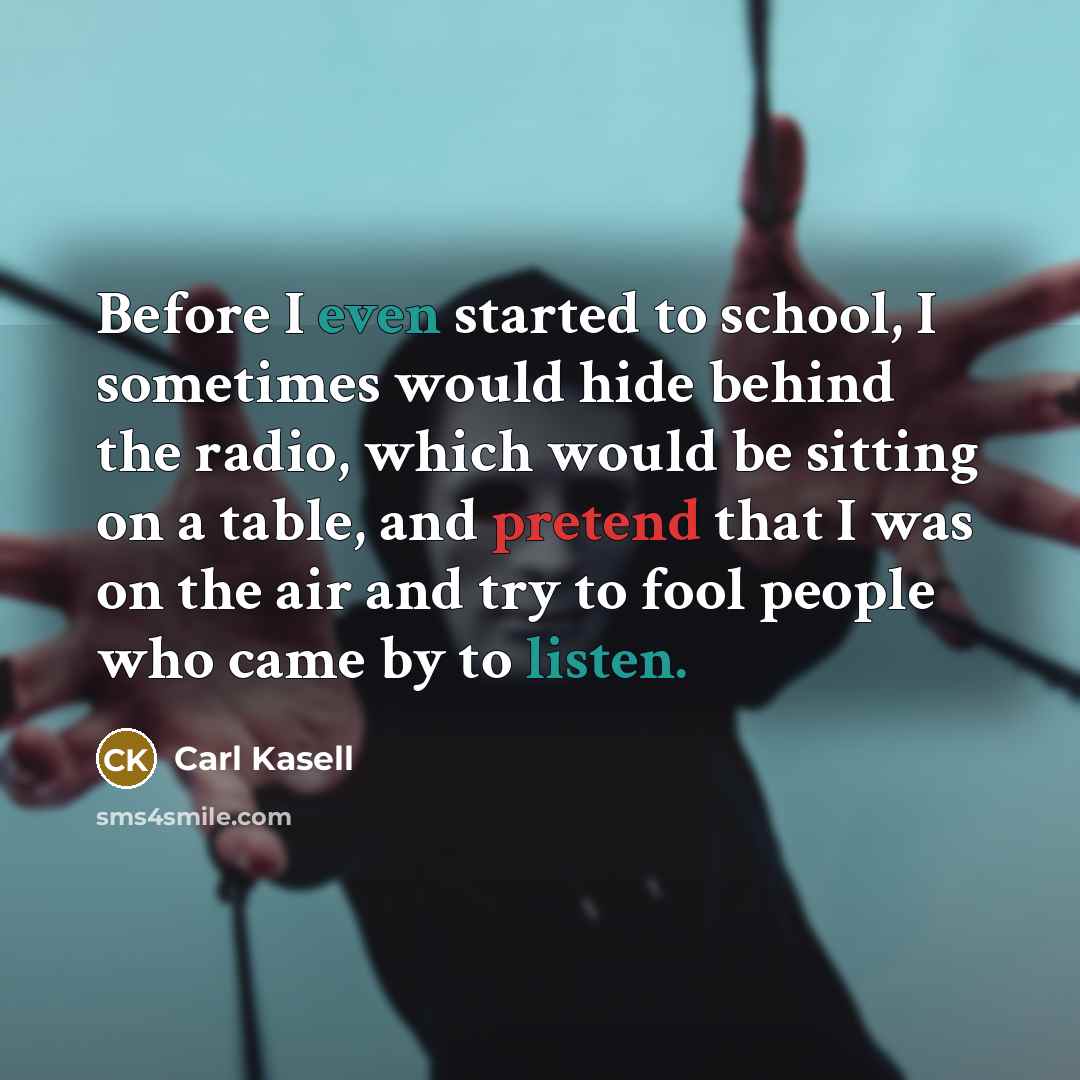 “Before I even started to school, I sometimes would hide behind the radio, which would be sitting on a table, and pretend that I was on the air and try to fool people who came by to listen.” quote by Carl Kasell