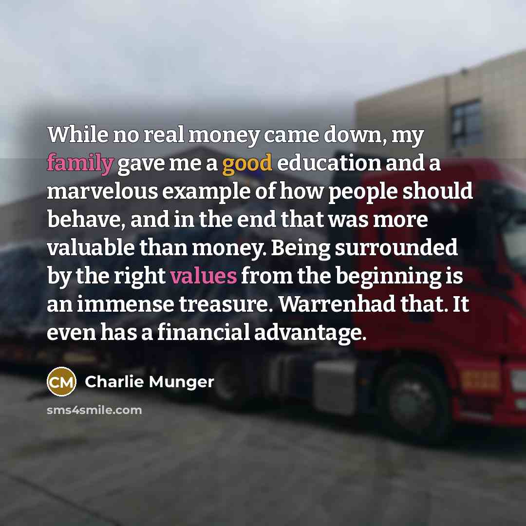 “While no real money came down, my family gave me a good education and a marvelous example of how people should behave, and in the end that was more valuable than money. Being surrounded by the right values from the beginning is an immense treasure. Warrenhad that. It even has a financial advantage.” quote by Charlie Munger