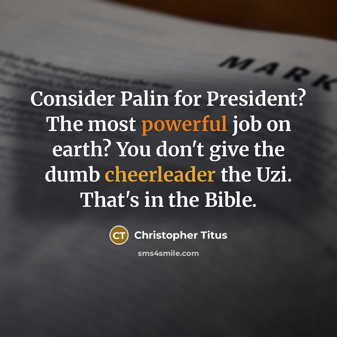 “Consider Palin for President? The most powerful job on earth? You don't give the dumb cheerleader the Uzi. That's in the Bible.” quote by Christopher Titus