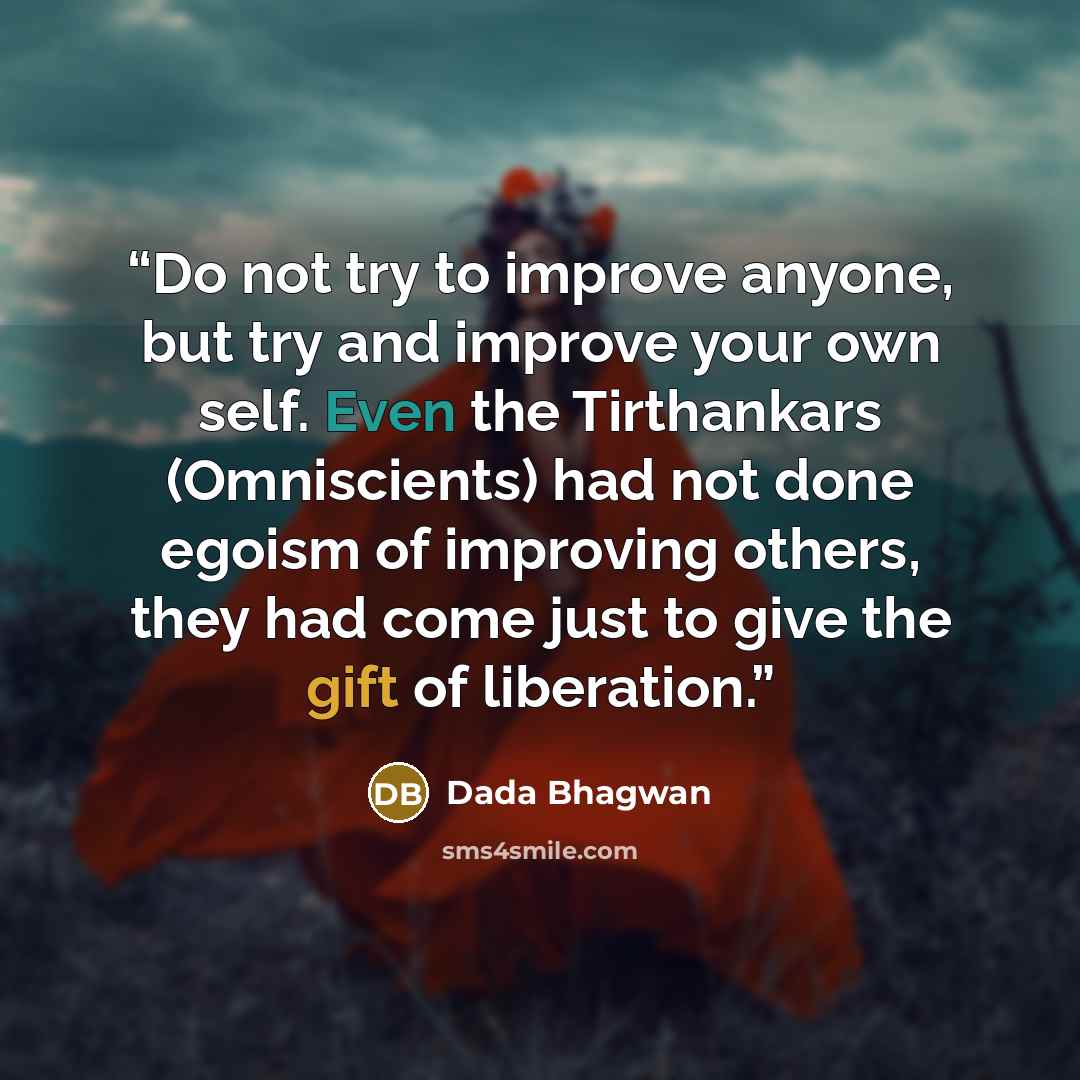 “Do not try to improve anyone, but try and improve your own self. Even the Tirthankars (Omniscients) had not done egoism of improving others, they had come just to give the gift of liberation.” quote by Dada Bhagwan