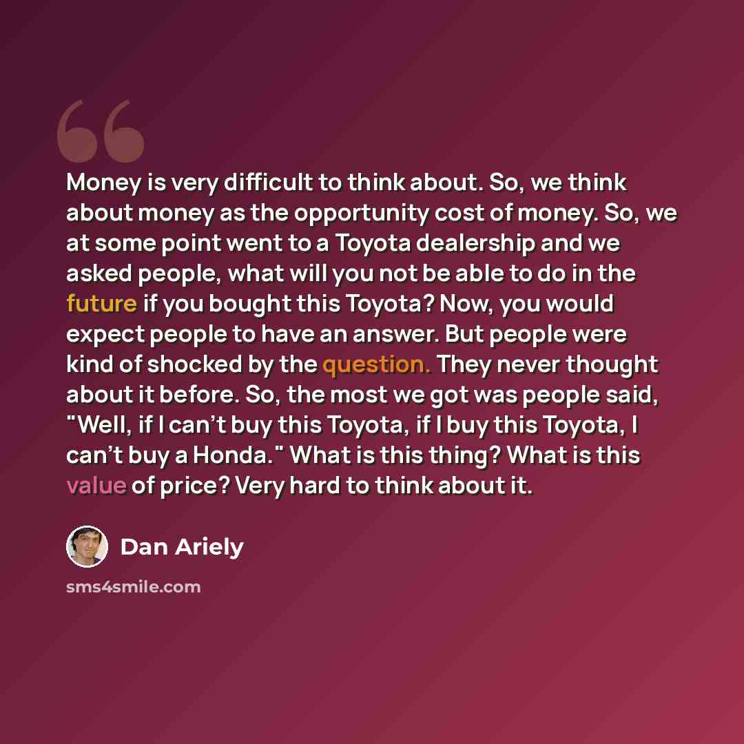 “Money is very difficult to think about. So, we think about money as the opportunity cost of money. So, we at some point went to a Toyota dealership and we asked people, what will you not be able to do in the future if you bought this Toyota? Now, you would expect people to have an answer. But…” quote by Dan Ariely