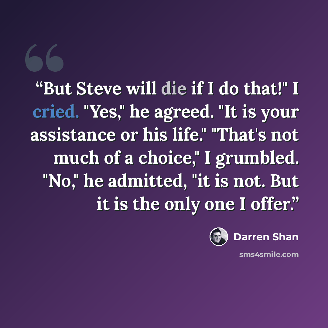 “But Steve will die if I do that!" I cried. "Yes," he agreed. "It is your assistance or his life." "That's not much of a choice," I grumbled. "No," he admitted, "it is not. But it is the only one I offer.” quote by Darren Shan
