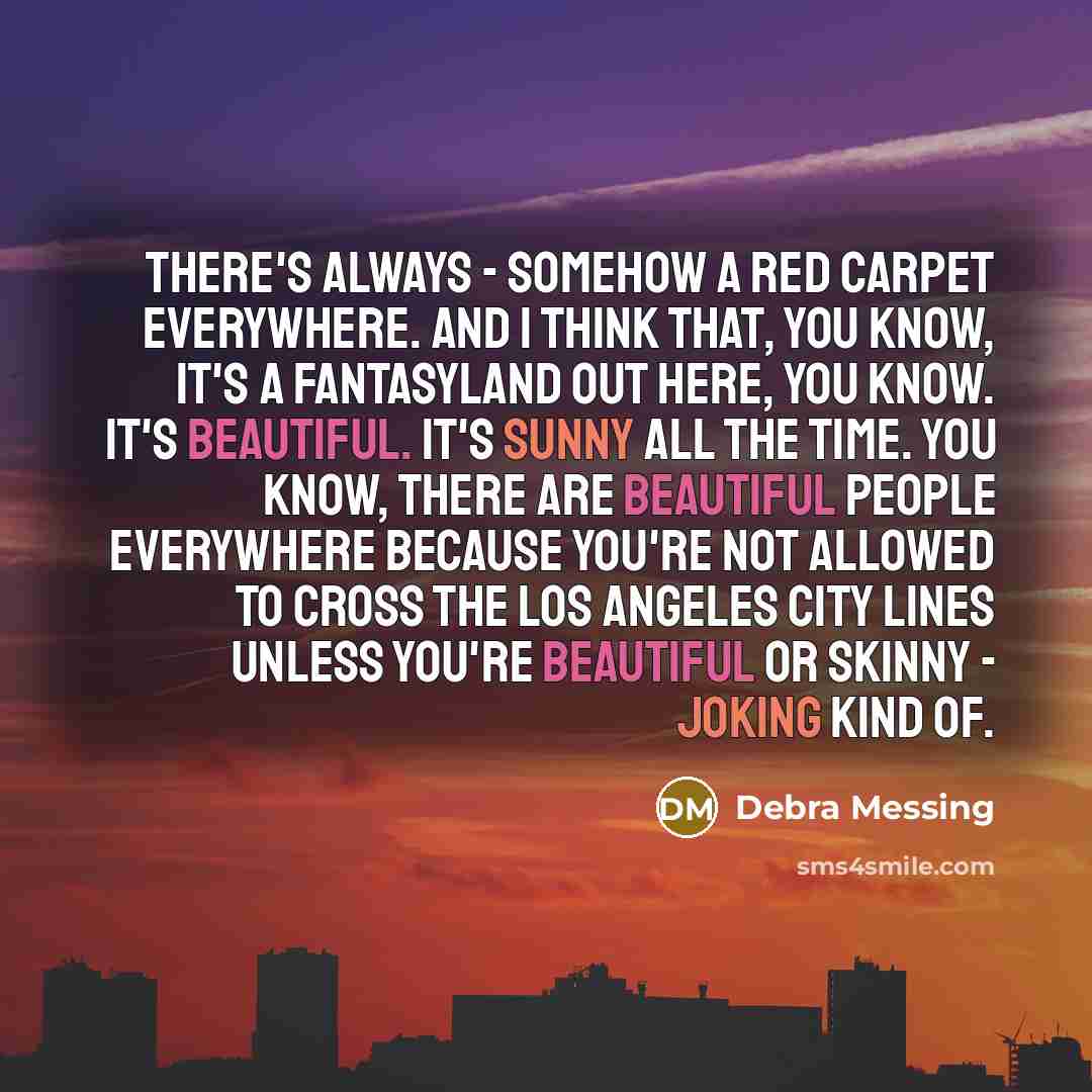 “There's always - somehow a red carpet everywhere. And I think that, you know, it's a fantasyland out here, you know. It's beautiful. It's sunny all the time. You know, there are beautiful people everywhere because you're not allowed to cross the Los Angeles city lines unless you're beautiful or…” quote by Debra Messing