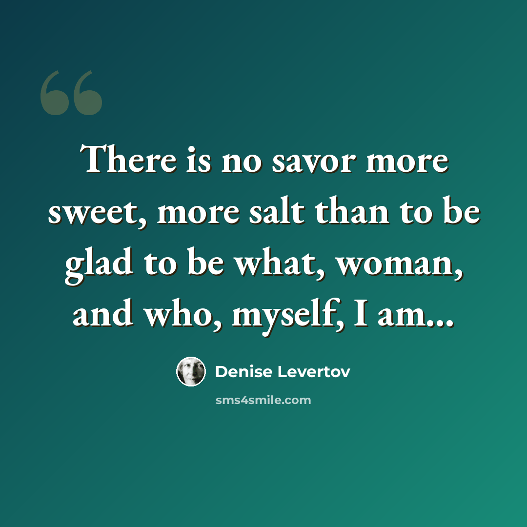 “There is no savor more sweet, more salt than to be glad to be what, woman, and who, myself, I am...” quote by Denise Levertov