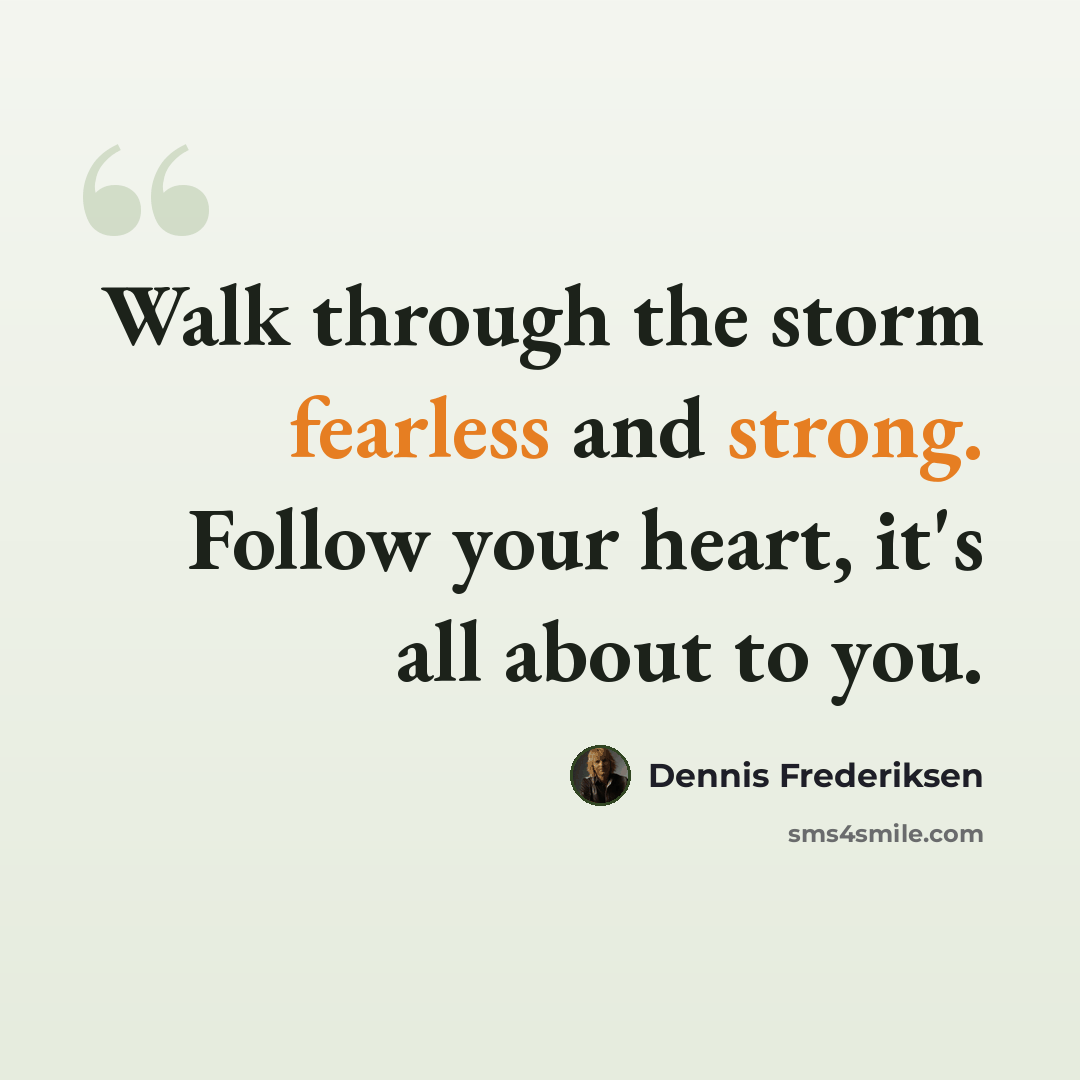 “Walk through the storm fearless and strong. Follow your heart, it's all about to you.” quote by Dennis Frederiksen