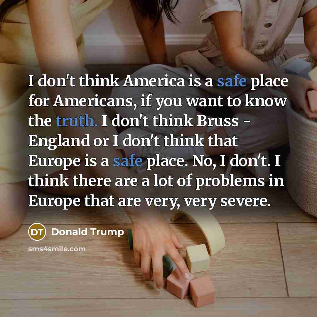 “I don't think America is a safe place for Americans, if you want to know the truth. I don't think Bruss - England or I don't think that Europe is a safe place. No, I don't. I think there are a lot of problems in Europe that are very, very severe.” quote by Donald Trump