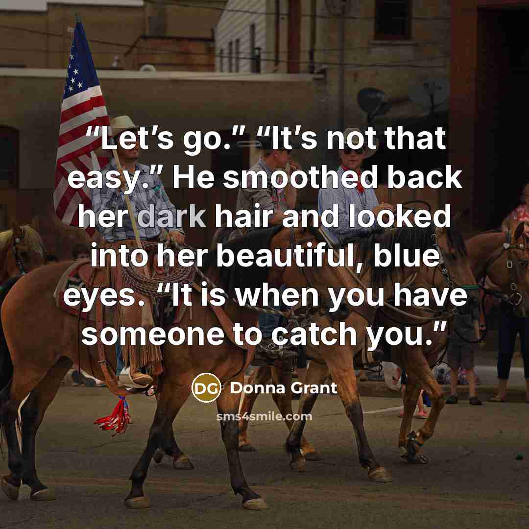 “Let’s go.” “It’s not that easy.” He smoothed back her dark hair and looked into her beautiful, blue eyes. “It is when you have someone to catch you.” quote by Donna Grant