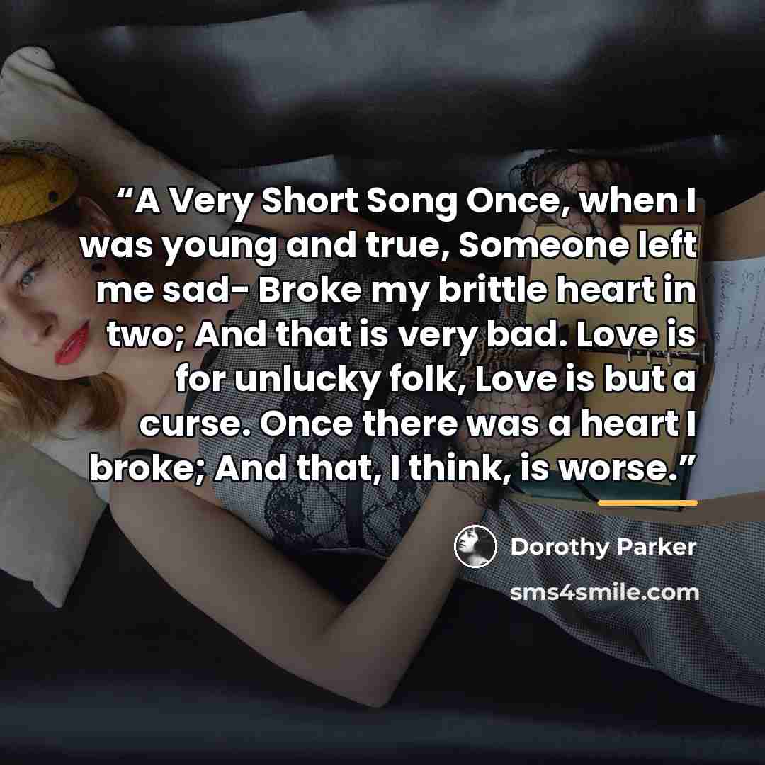 “A Very Short Song Once, when I was young and true, Someone left me sad- Broke my brittle heart in two; And that is very bad. Love is for unlucky folk, Love is but a curse. Once there was a heart I broke; And that, I think, is worse.” quote by Dorothy Parker