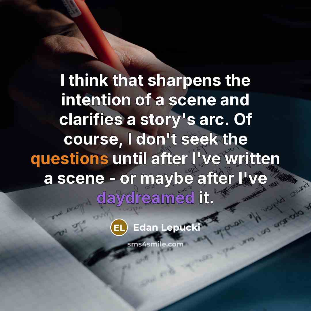 “I think that sharpens the intention of a scene and clarifies a story's arc. Of course, I don't seek the questions until after I've written a scene - or maybe after I've daydreamed it.” quote by Edan Lepucki
