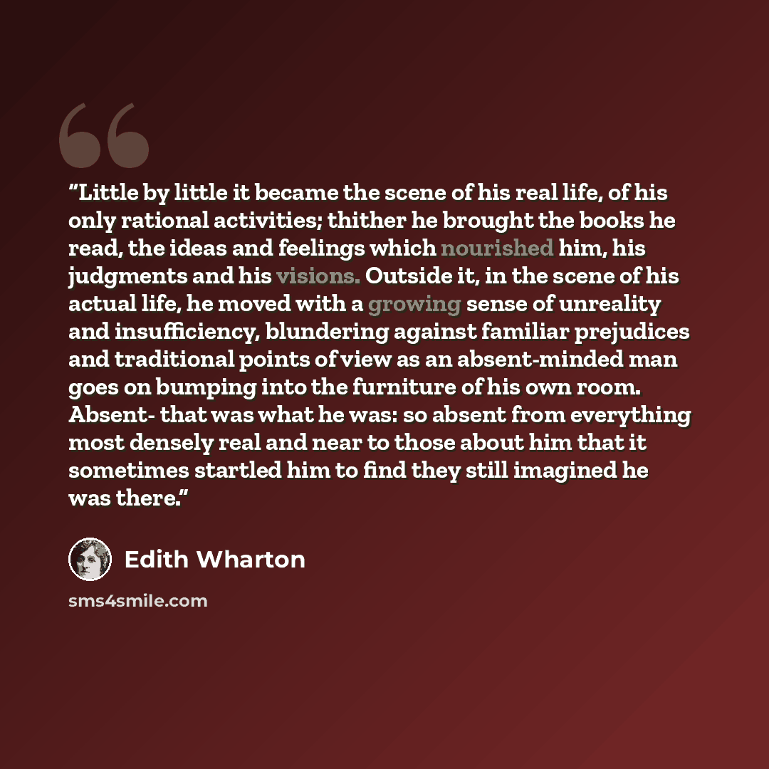“Little by little it became the scene of his real life, of his only rational activities; thither he brought the books he read, the ideas and feelings which nourished him, his judgments and his visions. Outside it, in the scene of his actual life, he moved with a growing sense of unreality and…” quote by Edith Wharton