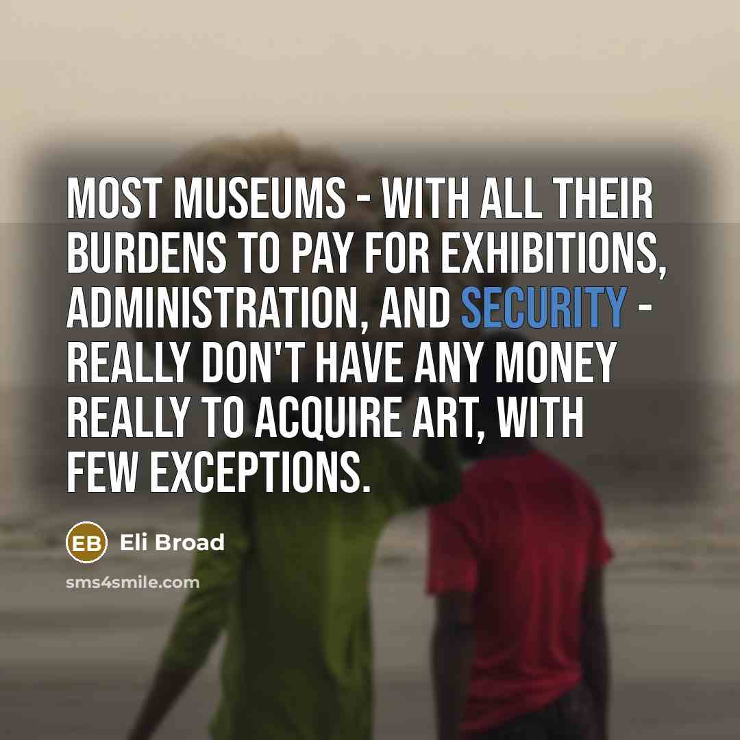 “Most museums - with all their burdens to pay for exhibitions, administration, and security - really don't have any money really to acquire art, with few exceptions.” quote by Eli Broad