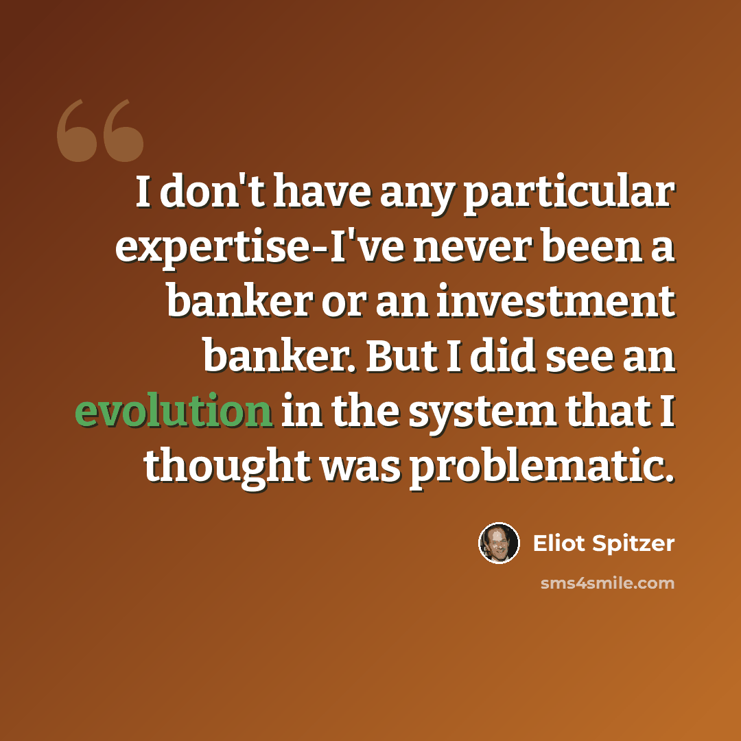 “I don't have any particular expertise-I've never been a banker or an investment banker. But I did see an evolution in the system that I thought was problematic.” quote by Eliot Spitzer