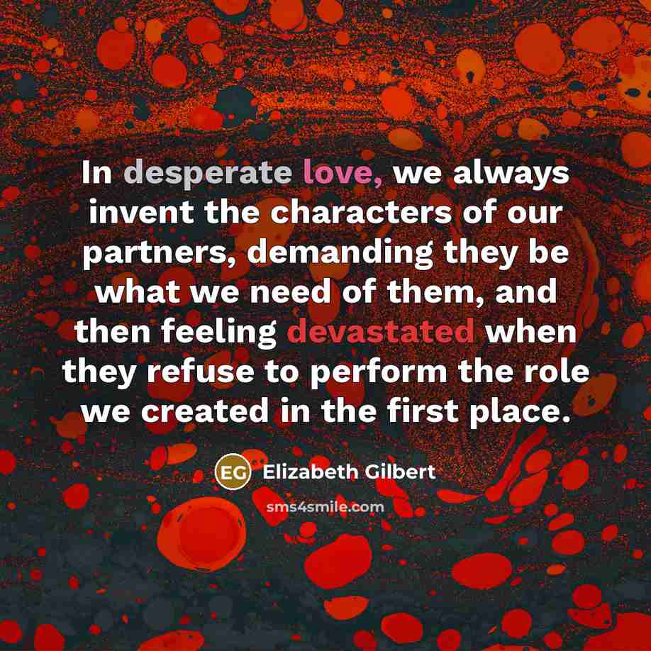 “In desperate love, we always invent the characters of our partners, demanding they be what we need of them, and then feeling devastated when they refuse to perform the role we created in the first place.” quote by Elizabeth Gilbert