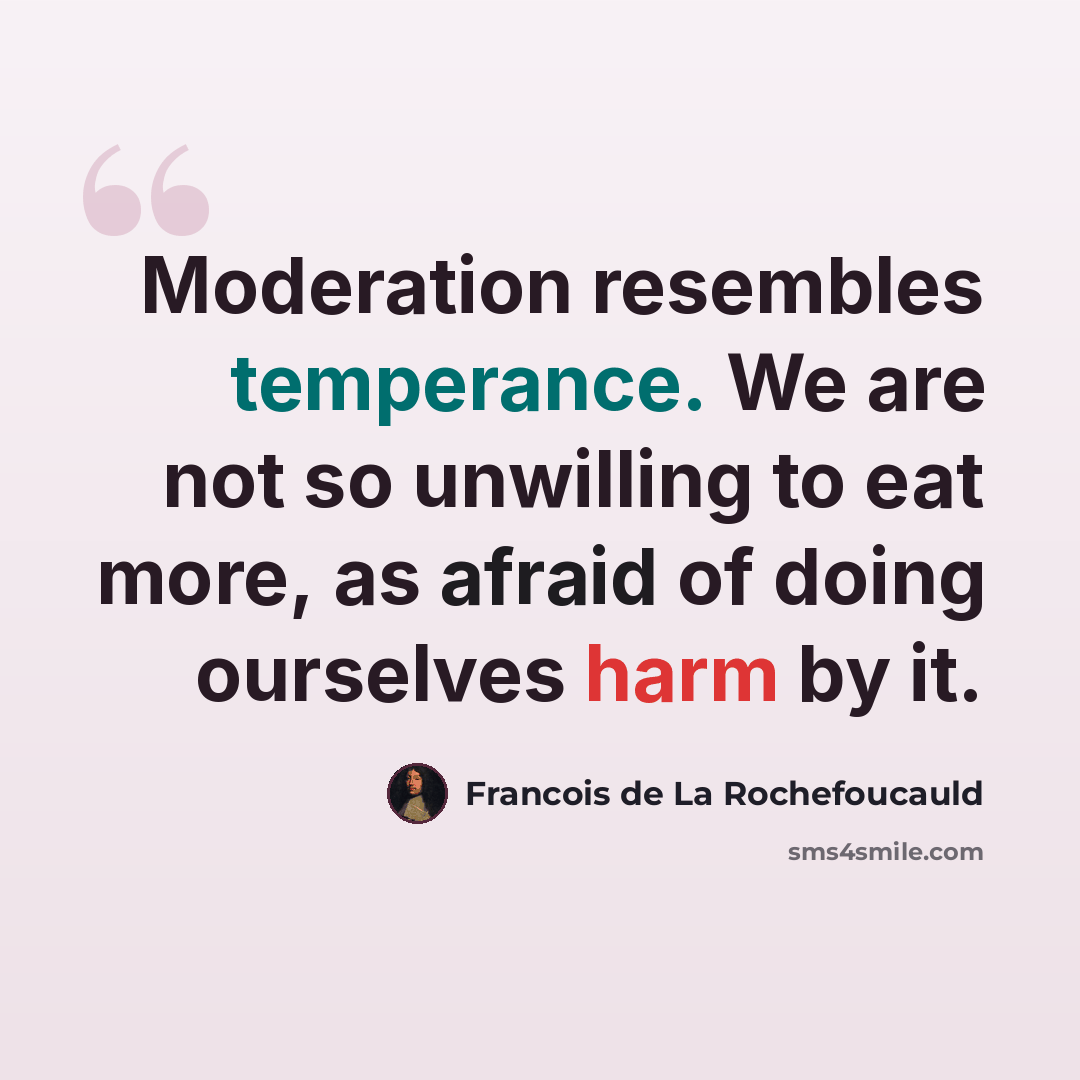 “Moderation resembles temperance. We are not so unwilling to eat more, as afraid of doing ourselves harm by it.” quote by Francois de La Rochefoucauld
