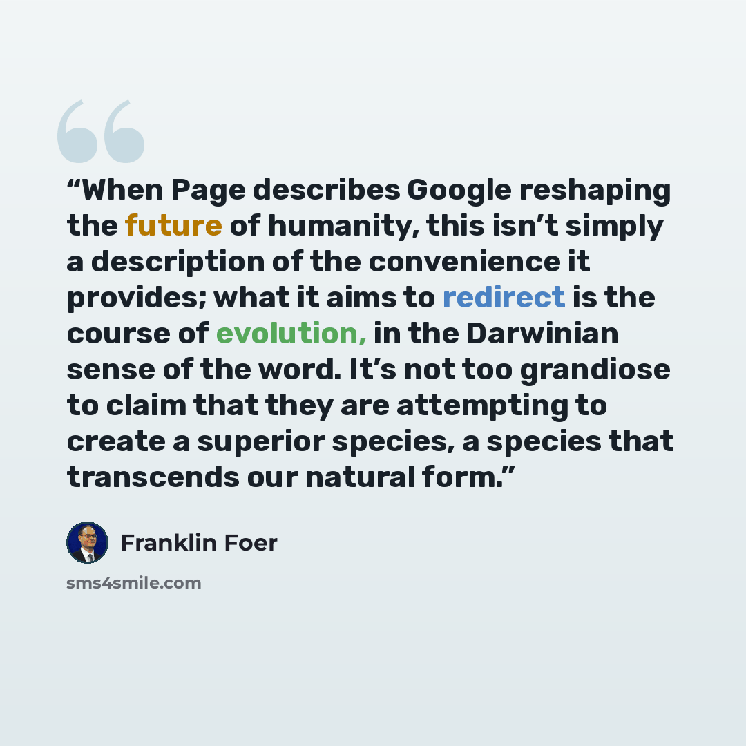 “When Page describes Google reshaping the future of humanity, this isn’t simply a description of the convenience it provides; what it aims to redirect is the course of evolution, in the Darwinian sense of the word. It’s not too grandiose to claim that they are attempting to create a superior…” quote by Franklin Foer