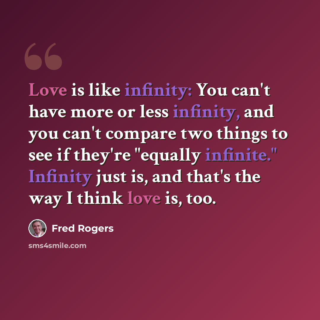 “Love is like infinity: You can't have more or less infinity, and you can't compare two things to see if they're "equally infinite." Infinity just is, and that's the way I think love is, too.” quote by Fred Rogers