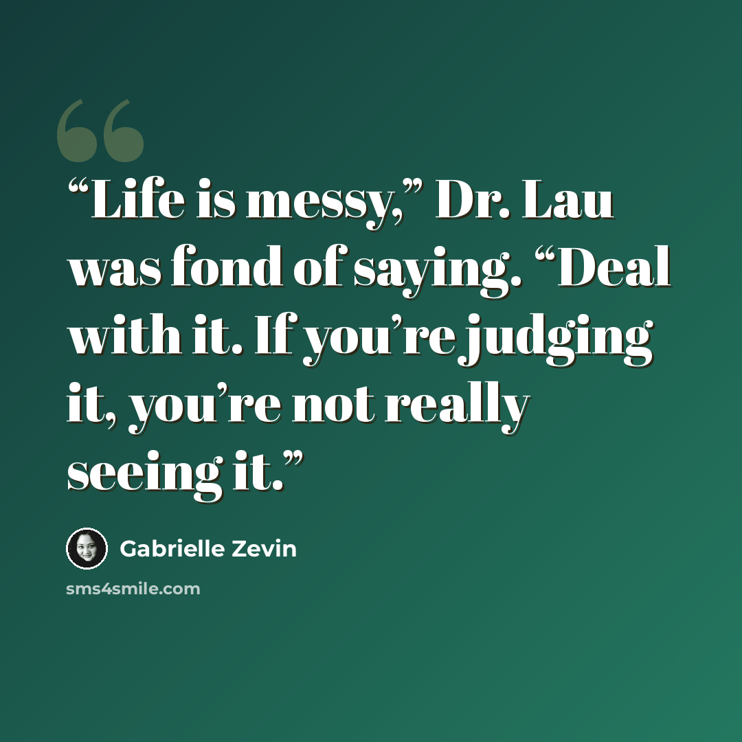 “Life is messy,” Dr. Lau was fond of saying. “Deal with it. If you’re judging it, you’re not really seeing it.” quote by Gabrielle Zevin