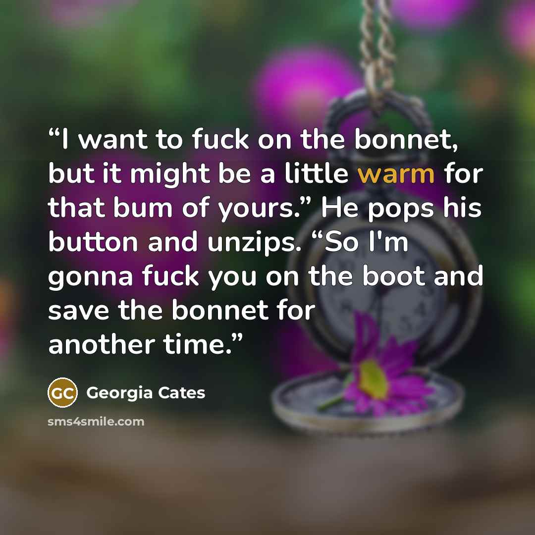 “I want to fuck on the bonnet, but it might be a little warm for that bum of yours.” He pops his button and unzips. “So I'm gonna fuck you on the boot and save the bonnet for another time.” quote by Georgia Cates