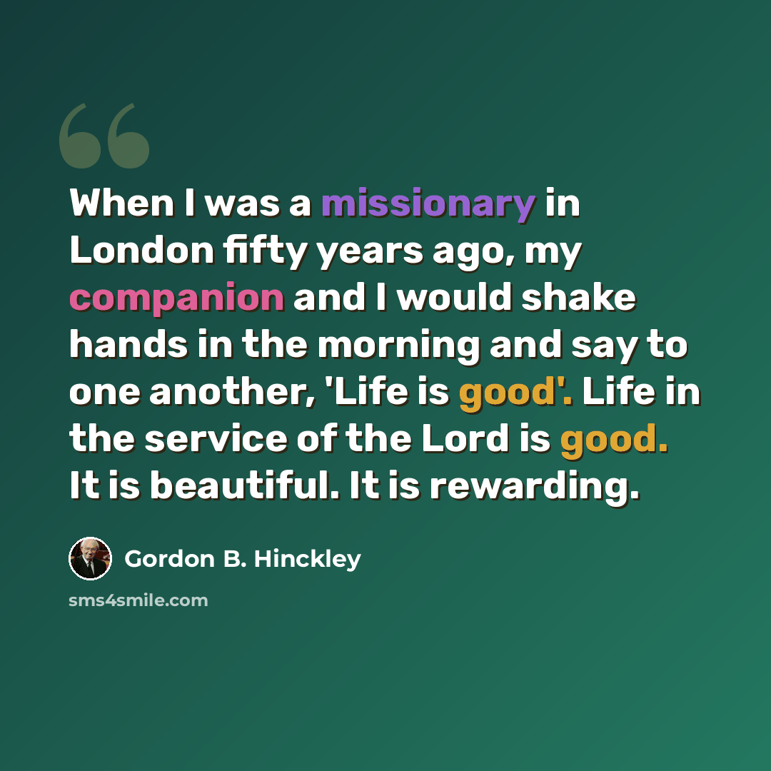 “When I was a missionary in London fifty years ago, my companion and I would shake hands in the morning and say to one another, 'Life is good'. Life in the service of the Lord is good. It is beautiful. It is rewarding.” quote by Gordon B. Hinckley