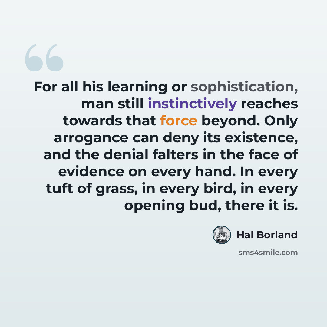 “For all his learning or sophistication, man still instinctively reaches towards that force beyond. Only arrogance can deny its existence, and the denial falters in the face of evidence on every hand. In every tuft of grass, in every bird, in every opening bud, there it is.” quote by Hal Borland