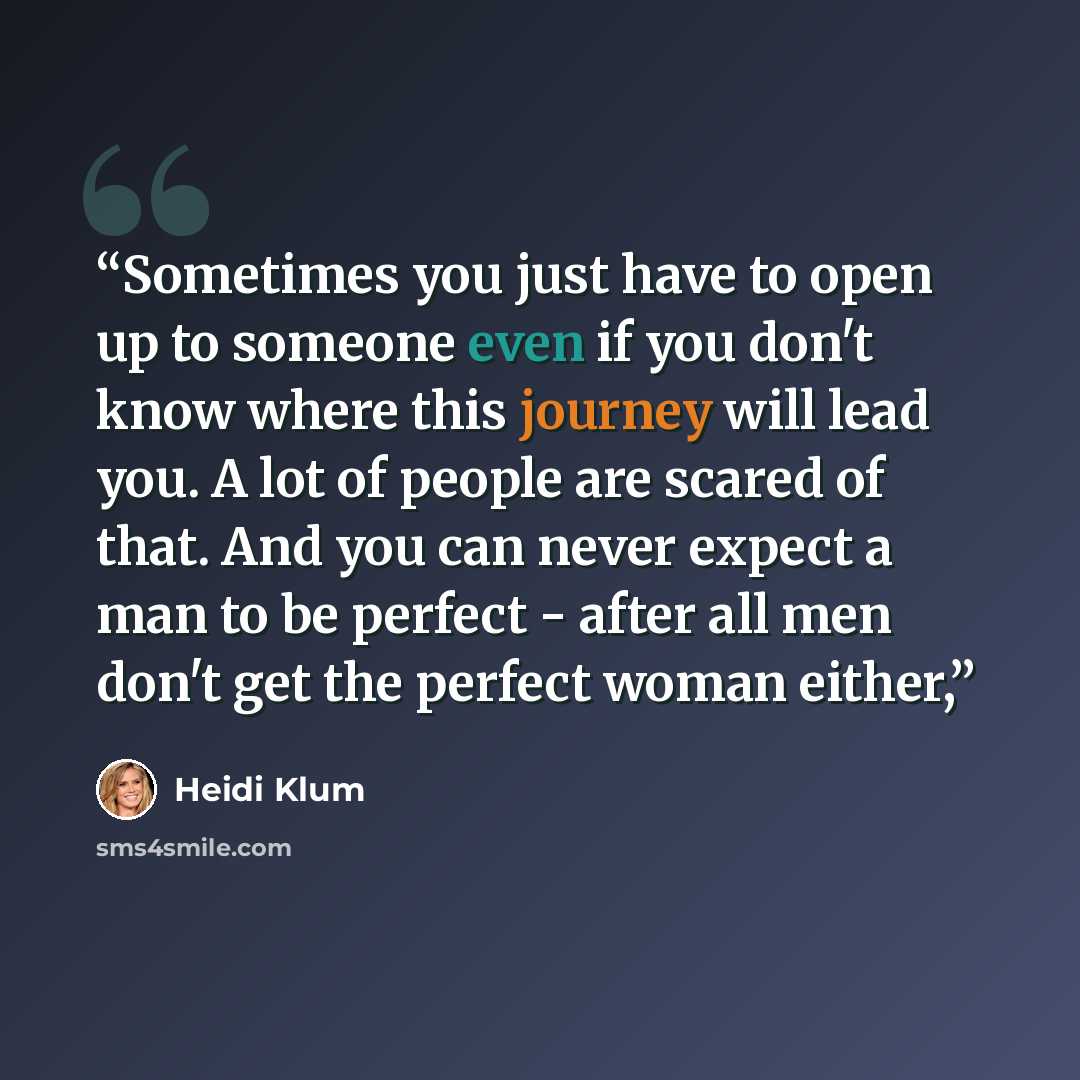 “Sometimes you just have to open up to someone even if you don't know where this journey will lead you. A lot of people are scared of that. And you can never expect a man to be perfect - after all men don't get the perfect woman either,” quote by Heidi Klum