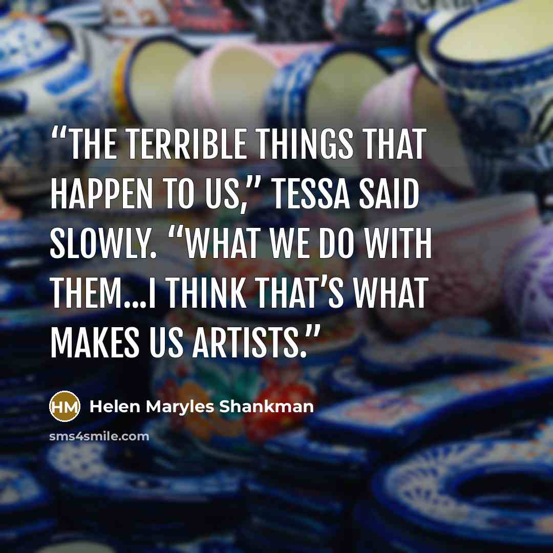 “The terrible things that happen to us,” Tessa said slowly. “What we do with them...I think that’s what makes us artists.” quote by Helen Maryles Shankman