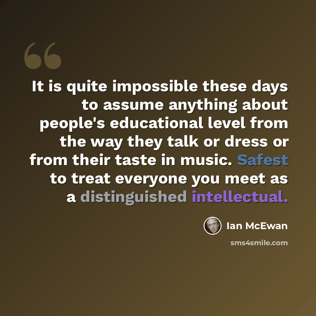 “It is quite impossible these days to assume anything about people's educational level from the way they talk or dress or from their taste in music. Safest to treat everyone you meet as a distinguished intellectual.” quote by Ian Mcewan