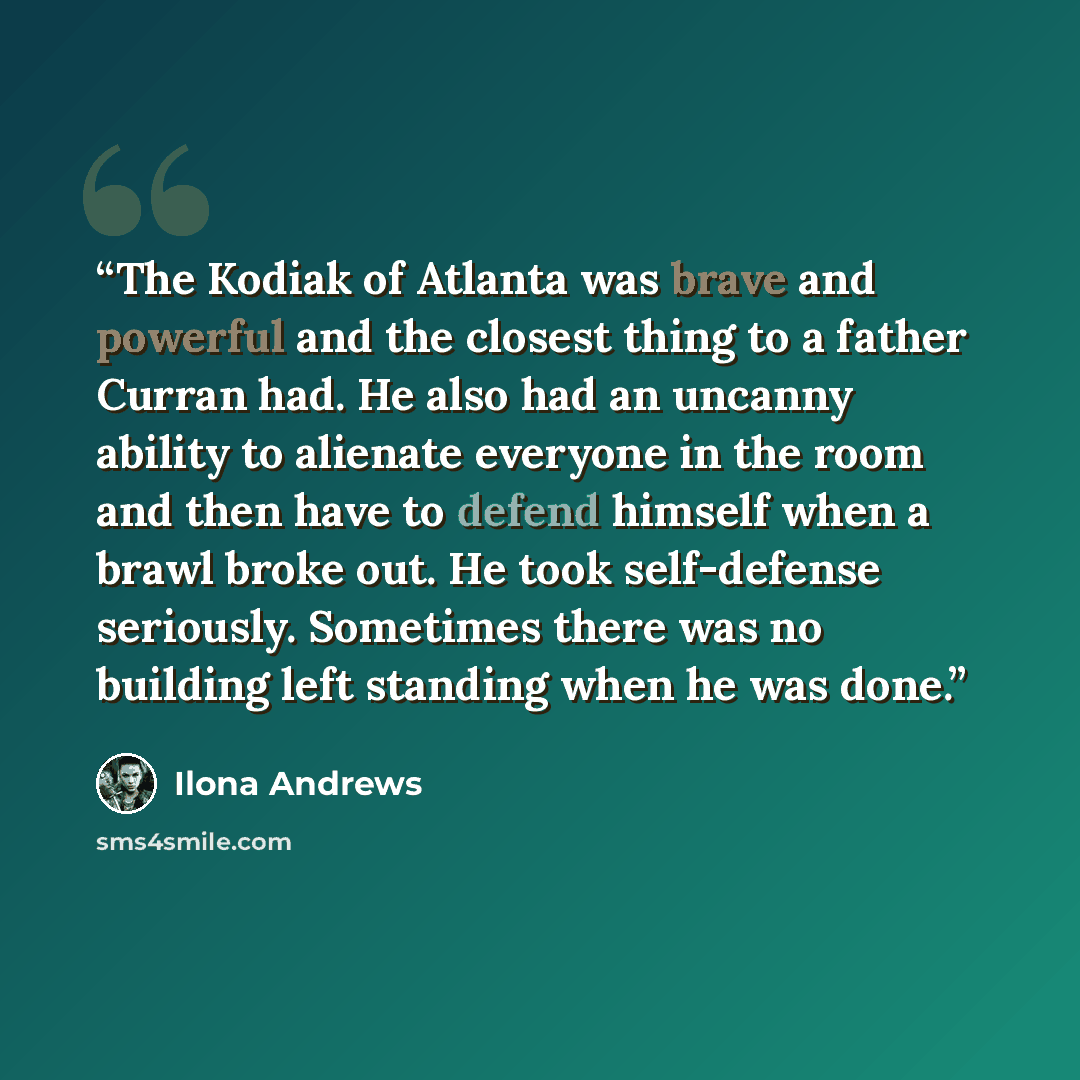 “The Kodiak of Atlanta was brave and powerful and the closest thing to a father Curran had. He also had an uncanny ability to alienate everyone in the room and then have to defend himself when a brawl broke out. He took self-defense seriously. Sometimes there was no building left standing when he…” quote by Ilona Andrews