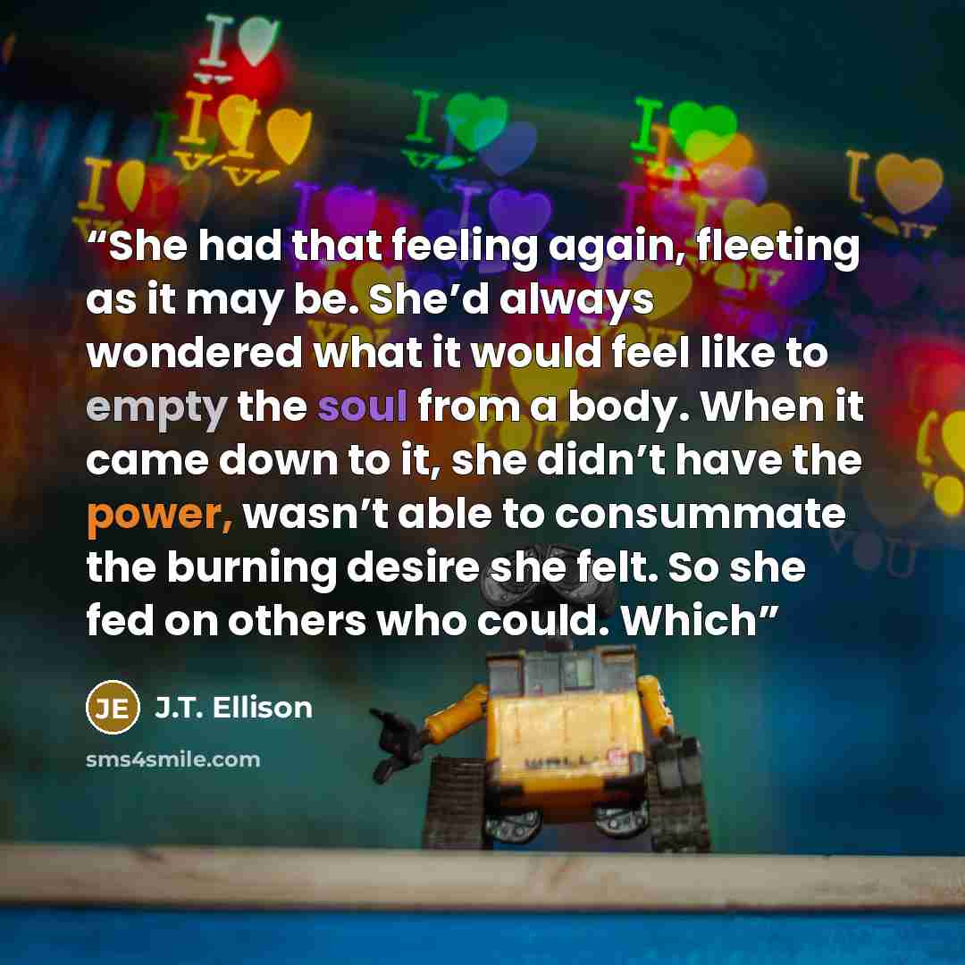 “She had that feeling again, fleeting as it may be. She’d always wondered what it would feel like to empty the soul from a body. When it came down to it, she didn’t have the power, wasn’t able to consummate the burning desire she felt. So she fed on others who could. Which” quote by J.T. Ellison