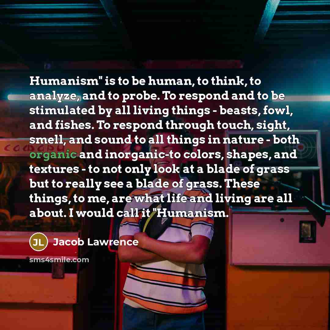 “Humanism" is to be human, to think, to analyze, and to probe. To respond and to be stimulated by all living things - beasts, fowl, and fishes. To respond through touch, sight, smell, and sound to all things in nature - both organic and inorganic-to colors, shapes, and textures - to not only look…” quote by Jacob Lawrence