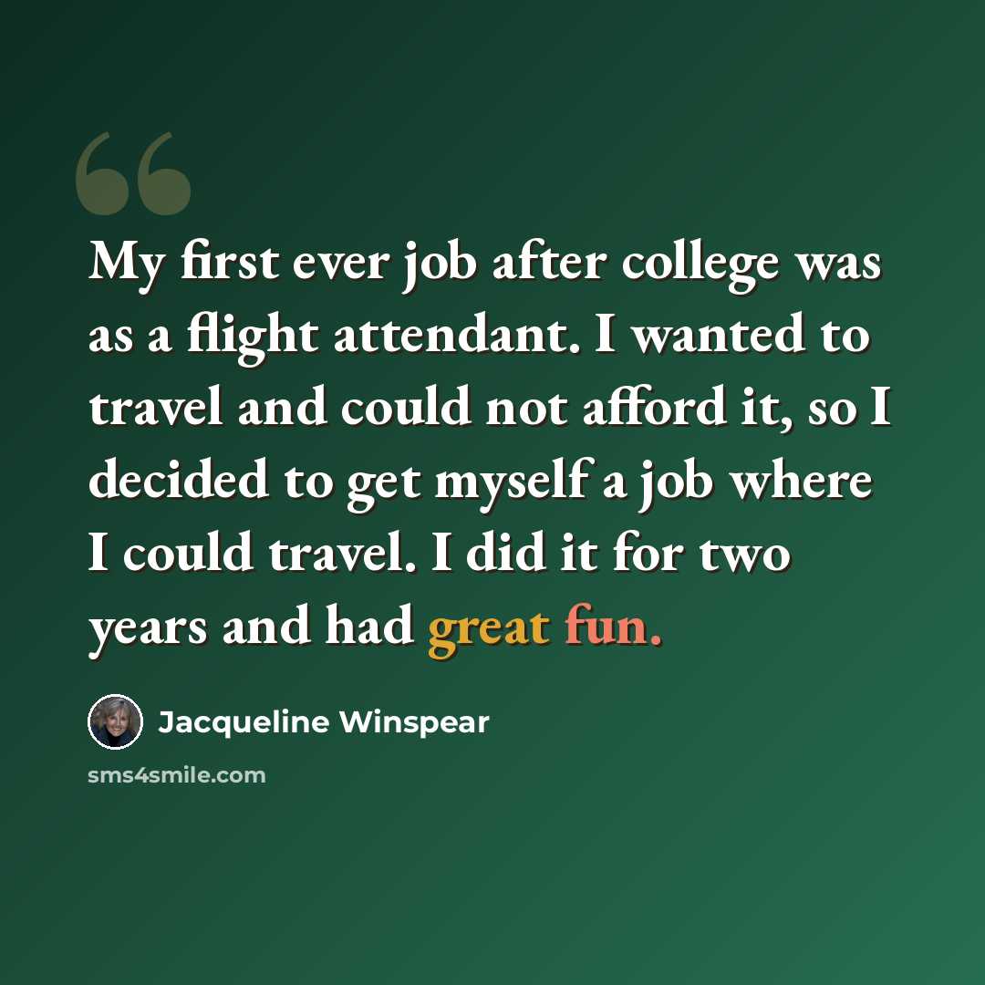 “My first ever job after college was as a flight attendant. I wanted to travel and could not afford it, so I decided to get myself a job where I could travel. I did it for two years and had great fun.” quote by Jacqueline Winspear