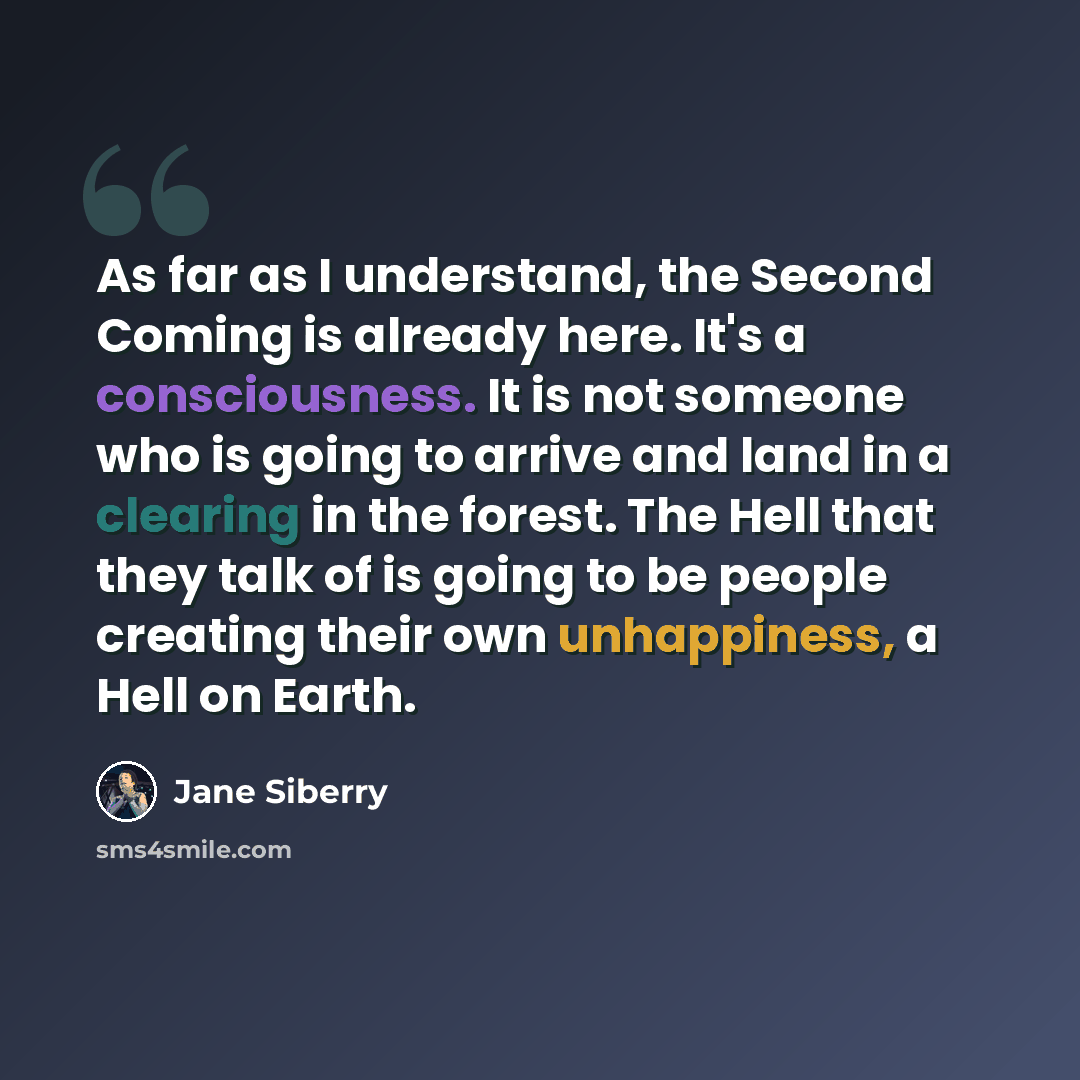 “As far as I understand, the Second Coming is already here. It's a consciousness. It is not someone who is going to arrive and land in a clearing in the forest. The Hell that they talk of is going to be people creating their own unhappiness, a Hell on Earth.” quote by Jane Siberry