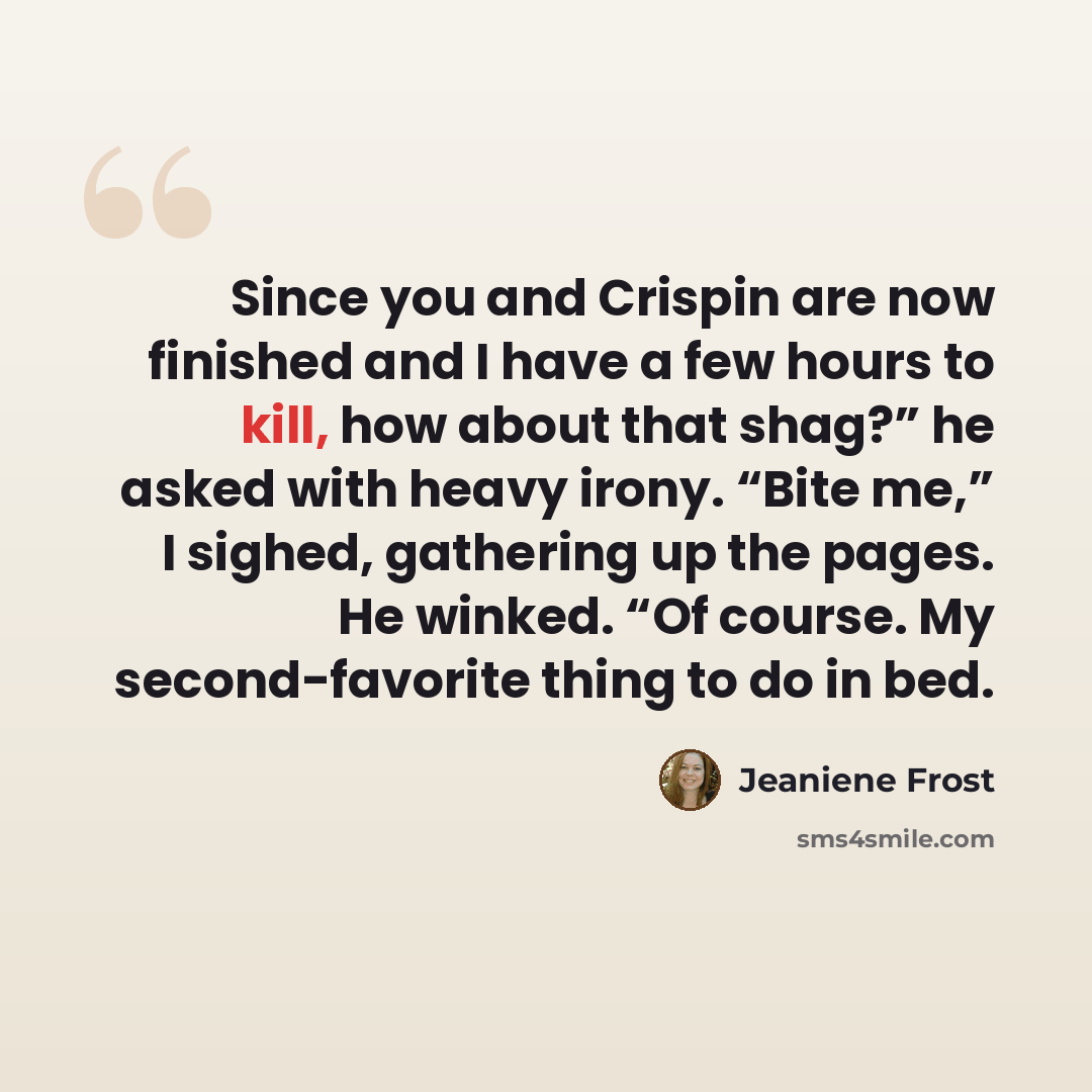 “Since you and Crispin are now finished and I have a few hours to kill, how about that shag?” he asked with heavy irony. “Bite me,” I sighed, gathering up the pages. He winked. “Of course. My second-favorite thing to do in bed.” quote by Jeaniene Frost