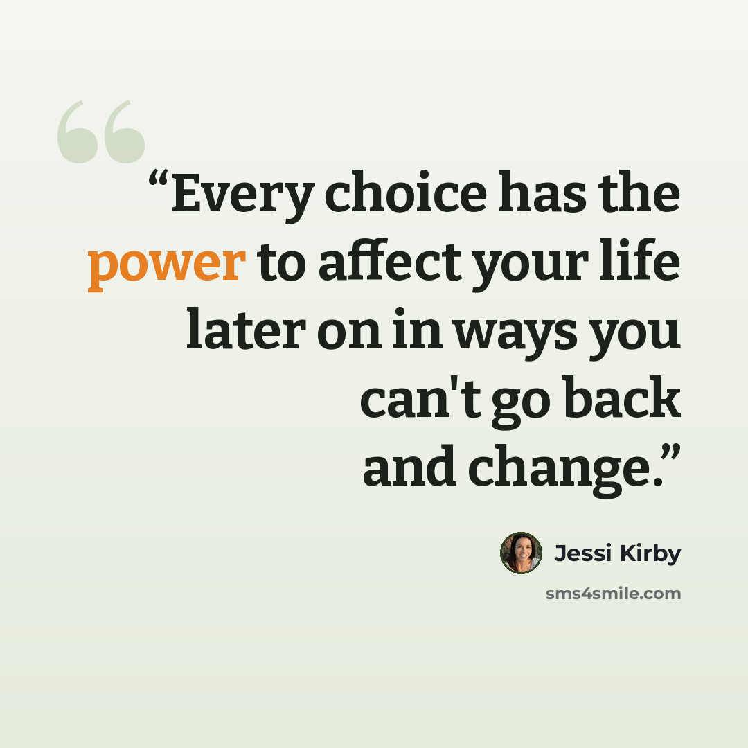 “Every choice has the power to affect your life later on in ways you can't go back and change.” quote by Jessi Kirby