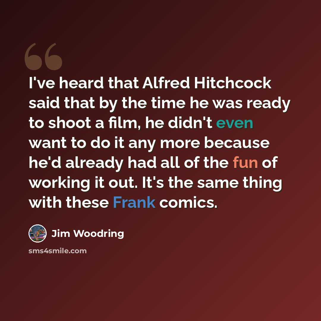 “I've heard that Alfred Hitchcock said that by the time he was ready to shoot a film, he didn't even want to do it any more because he'd already had all of the fun of working it out. It's the same thing with these Frank comics.” quote by Jim Woodring