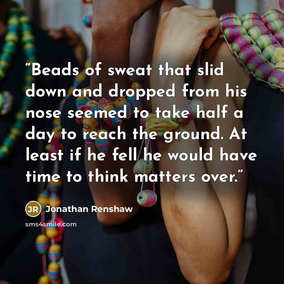 “Beads of sweat that slid down and dropped from his nose seemed to take half a day to reach the ground. At least if he fell he would have time to think matters over.” quote by Jonathan Renshaw