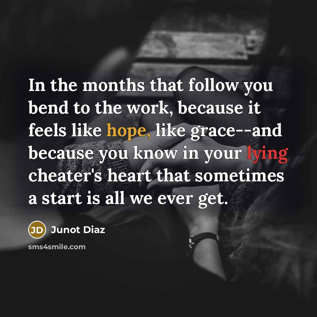 “In the months that follow you bend to the work, because it feels like hope, like grace--and because you know in your lying cheater's heart that sometimes a start is all we ever get.” quote by Junot Diaz