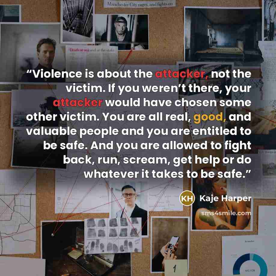 “Violence is about the attacker, not the victim. If you weren’t there, your attacker would have chosen some other victim. You are all real, good, and valuable people and you are entitled to be safe. And you are allowed to fight back, run, scream, get help or do whatever it takes to be safe.” quote by Kaje Harper