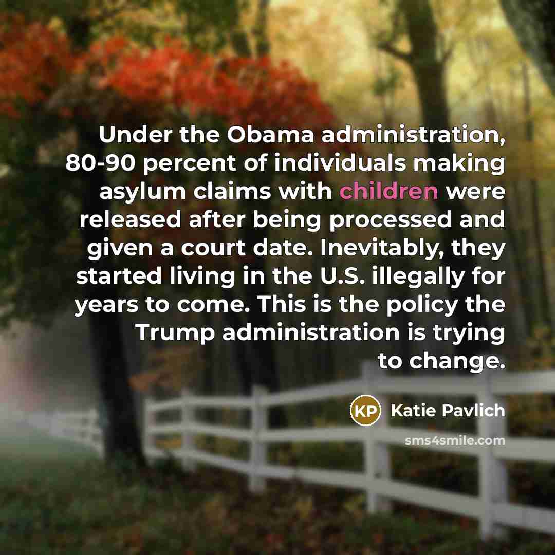 “Under the Obama administration, 80-90 percent of individuals making asylum claims with children were released after being processed and given a court date. Inevitably, they started living in the U.S. illegally for years to come. This is the policy the Trump administration is trying to change.” quote by Katie Pavlich