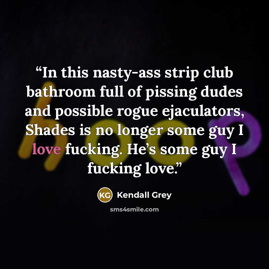 “In this nasty-ass strip club bathroom full of pissing dudes and possible rogue ejaculators, Shades is no longer some guy I love fucking. He’s some guy I fucking love.” quote by Kendall Grey