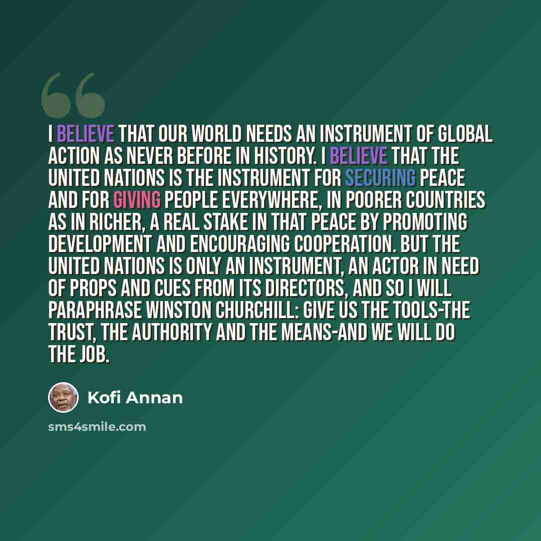 “I believe that our world needs an instrument of global action as never before in history. I believe that the United Nations is the instrument for securing peace and for giving people everywhere, in poorer countries as in richer, a real stake in that peace by promoting development and encouraging…” quote by Kofi Annan