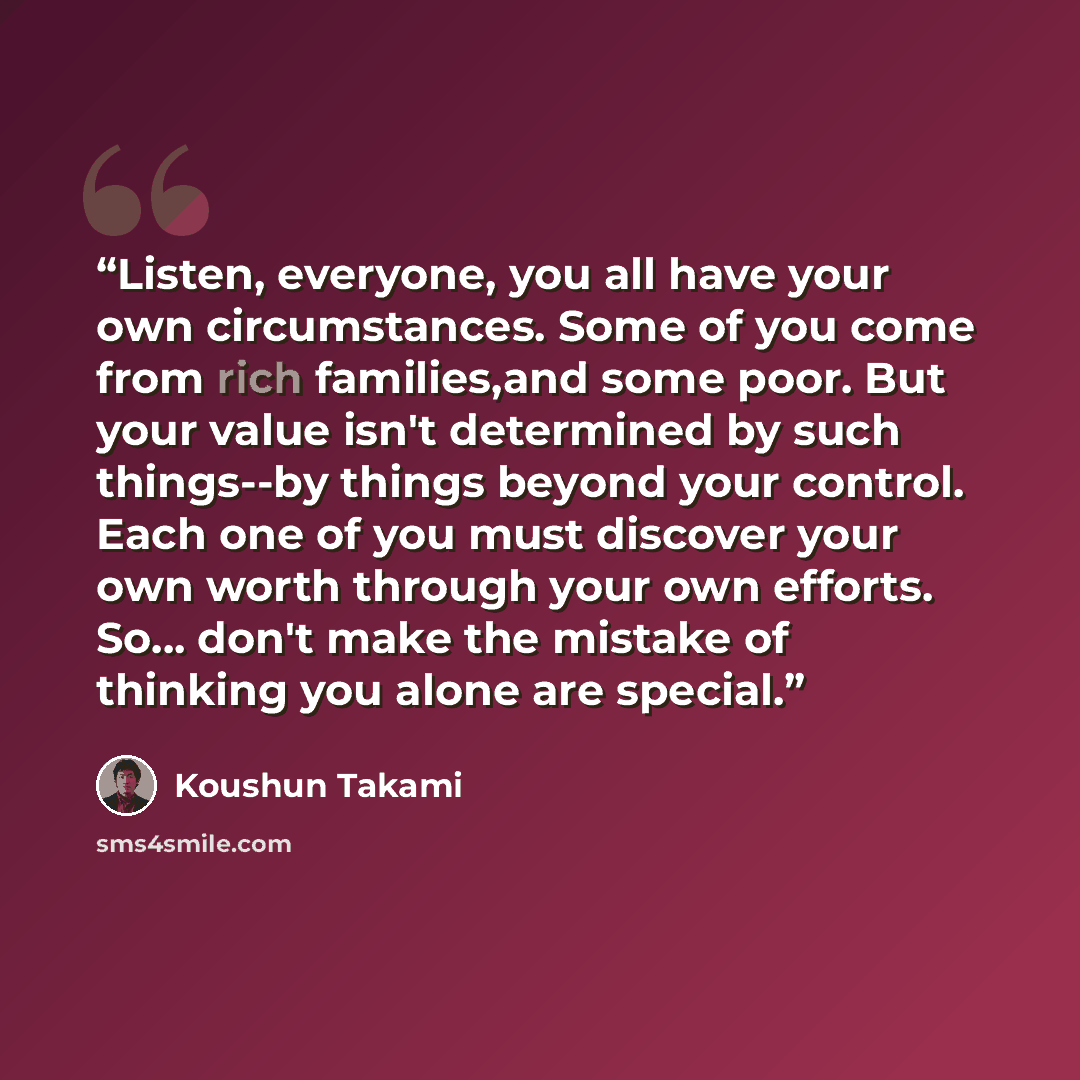 “Listen, everyone, you all have your own circumstances. Some of you come from rich families,and some poor. But your value isn't determined by such things--by things beyond your control. Each one of you must discover your own worth through your own efforts. So... don't make the mistake of thinking…” quote by Koushun Takami