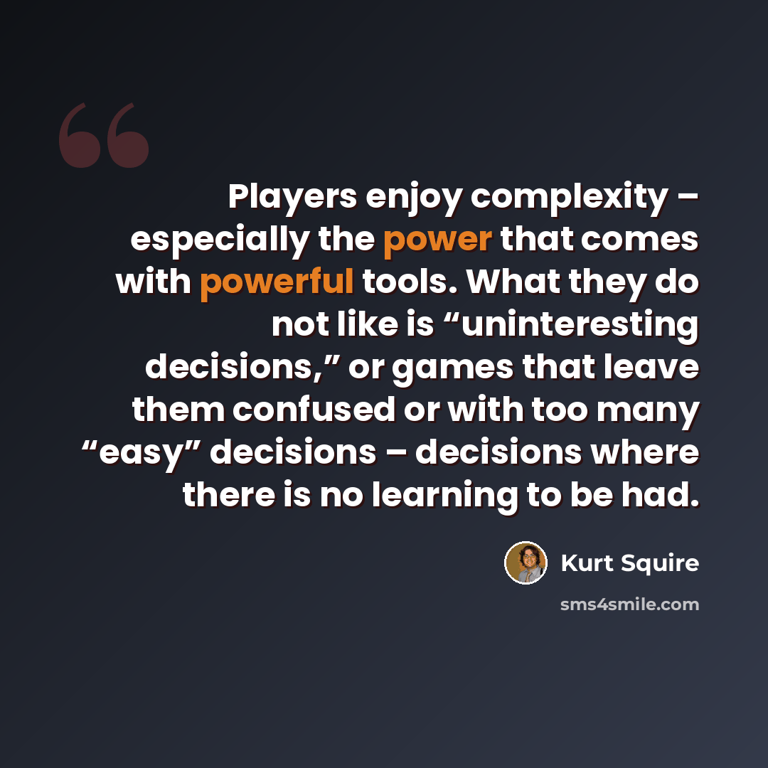 “Players enjoy complexity – especially the power that comes with powerful tools. What they do not like is “uninteresting decisions,” or games that leave them confused or with too many “easy” decisions – decisions where there is no learning to be had.” quote by Kurt Squire