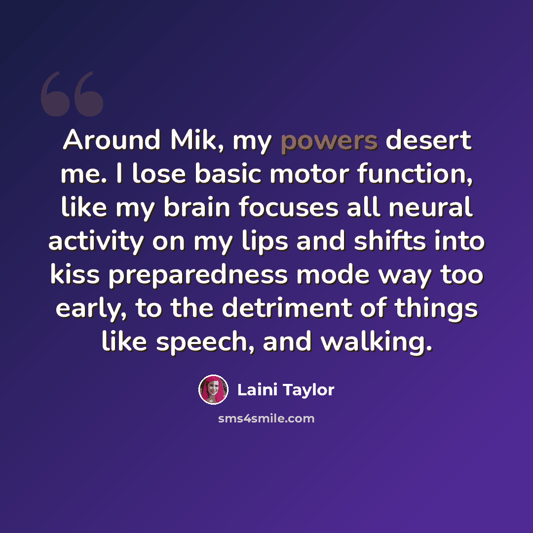 “Around Mik, my powers desert me. I lose basic motor function, like my brain focuses all neural activity on my lips and shifts into kiss preparedness mode way too early, to the detriment of things like speech, and walking.” quote by Laini Taylor