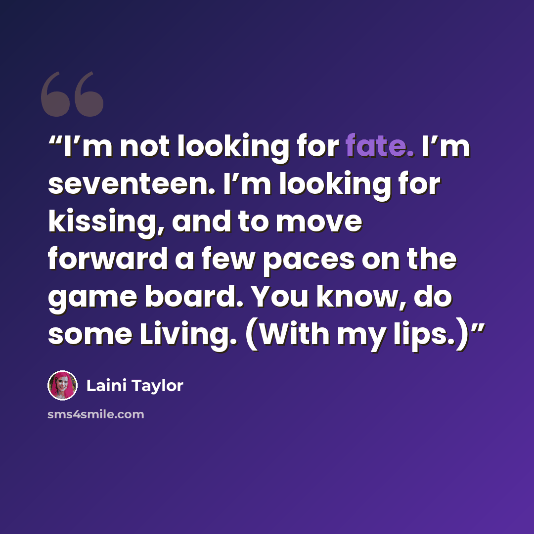 “I’m not looking for fate. I’m seventeen. I’m looking for kissing, and to move forward a few paces on the game board. You know, do some Living. (With my lips.)” quote by Laini Taylor