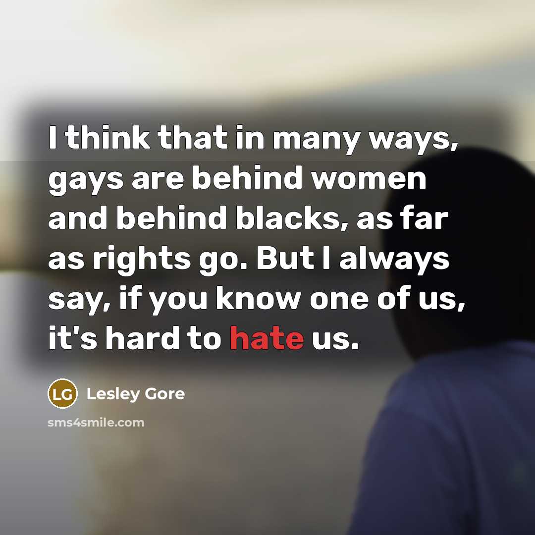 “I think that in many ways, gays are behind women and behind blacks, as far as rights go. But I always say, if you know one of us, it's hard to hate us.” quote by Lesley Gore
