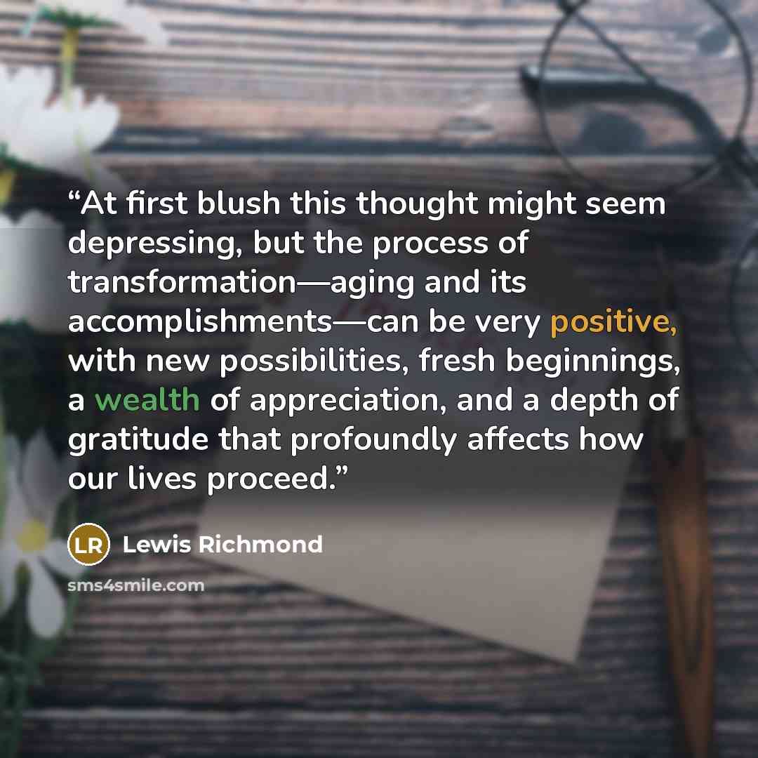 “At first blush this thought might seem depressing, but the process of transformation—aging and its accomplishments—can be very positive, with new possibilities, fresh beginnings, a wealth of appreciation, and a depth of gratitude that profoundly affects how our lives proceed.” quote by Lewis Richmond