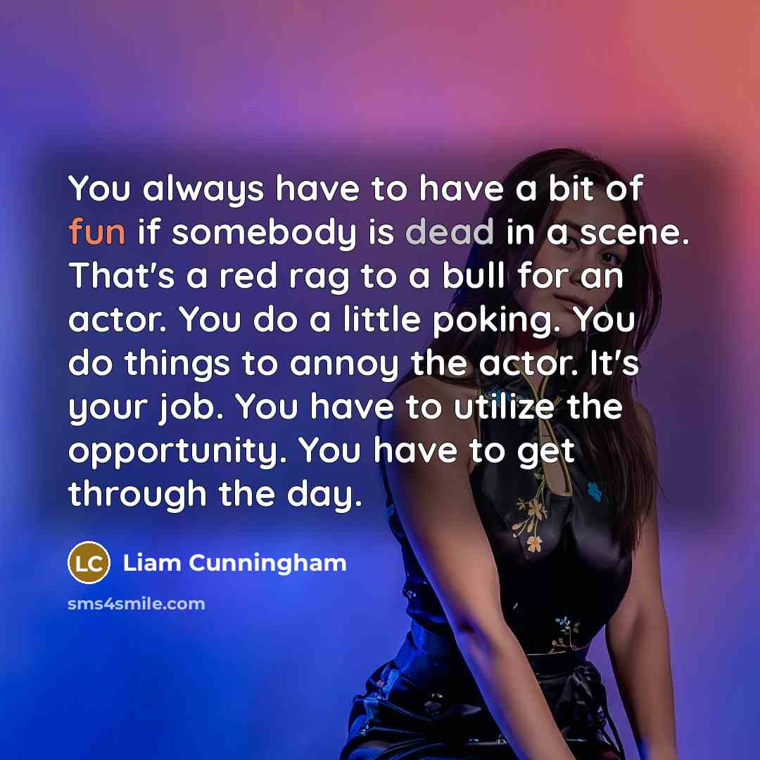 “You always have to have a bit of fun if somebody is dead in a scene. That's a red rag to a bull for an actor. You do a little poking. You do things to annoy the actor. It's your job. You have to utilize the opportunity. You have to get through the day.” quote by Liam Cunningham