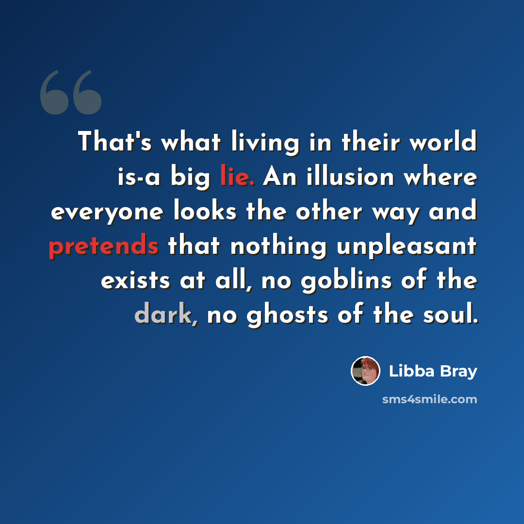 “That's what living in their world is-a big lie. An illusion where everyone looks the other way and pretends that nothing unpleasant exists at all, no goblins of the dark, no ghosts of the soul.” quote by Libba Bray