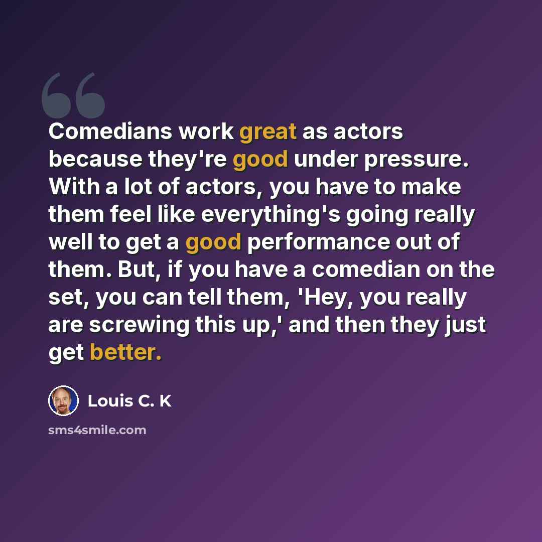 “Comedians work great as actors because they're good under pressure. With a lot of actors, you have to make them feel like everything's going really well to get a good performance out of them. But, if you have a comedian on the set, you can tell them, 'Hey, you really are screwing this up,' and…” quote by Louis C. K